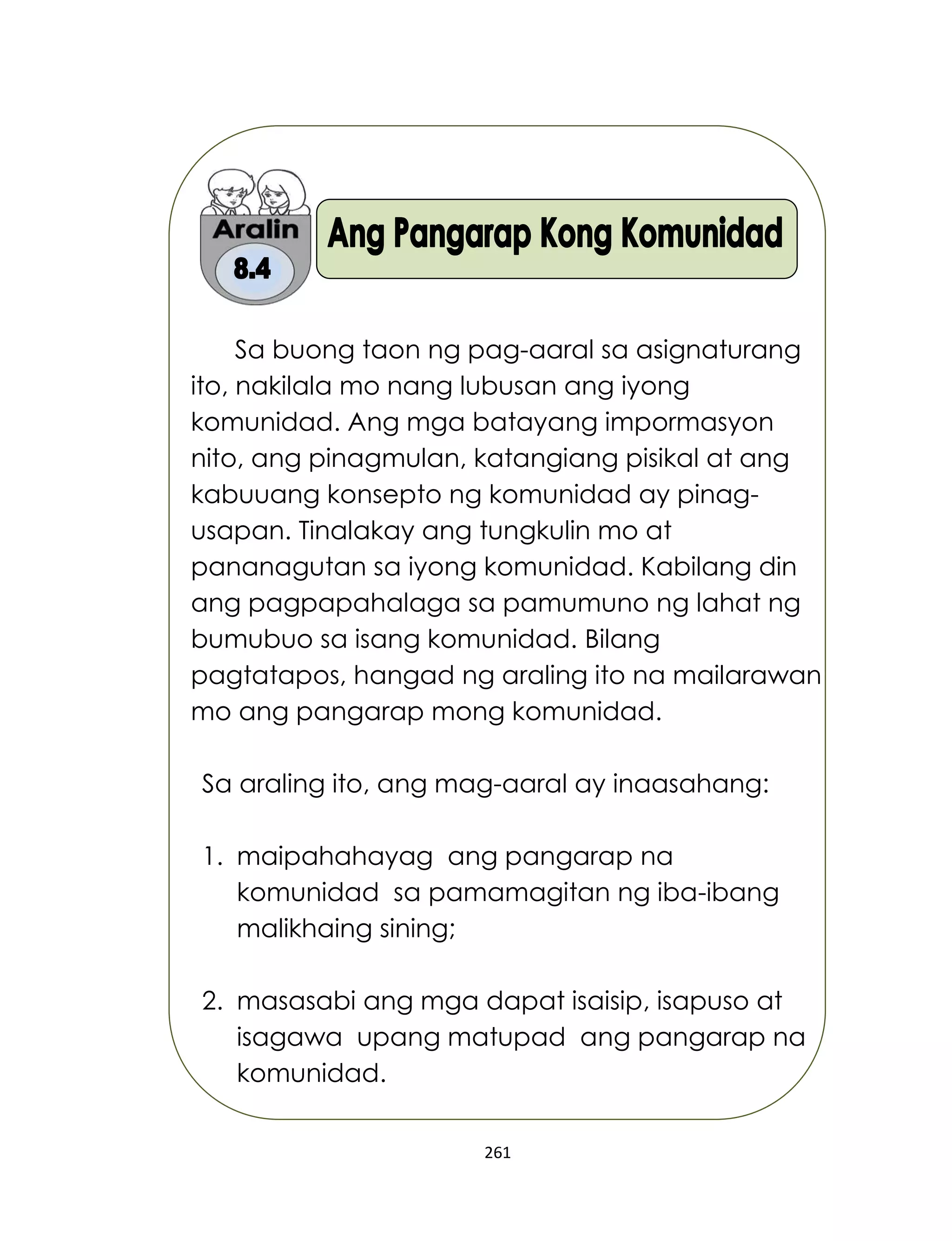 261
Sa buong taon ng pag-aaral sa asignaturang
ito, nakilala mo nang lubusan ang iyong
komunidad. Ang mga batayang impormasyon
nito, ang pinagmulan, katangiang pisikal at ang
kabuuang konsepto ng komunidad ay pinag-
usapan. Tinalakay ang tungkulin mo at
pananagutan sa iyong komunidad. Kabilang din
ang pagpapahalaga sa pamumuno ng lahat ng
bumubuo sa isang komunidad. Bilang
pagtatapos, hangad ng araling ito na mailarawan
mo ang pangarap mong komunidad.
Sa araling ito, ang mag-aaral ay inaasahang:
1. maipahahayag ang pangarap na
komunidad sa pamamagitan ng iba-ibang
malikhaing sining;
2. masasabi ang mga dapat isaisip, isapuso at
isagawa upang matupad ang pangarap na
komunidad.
 