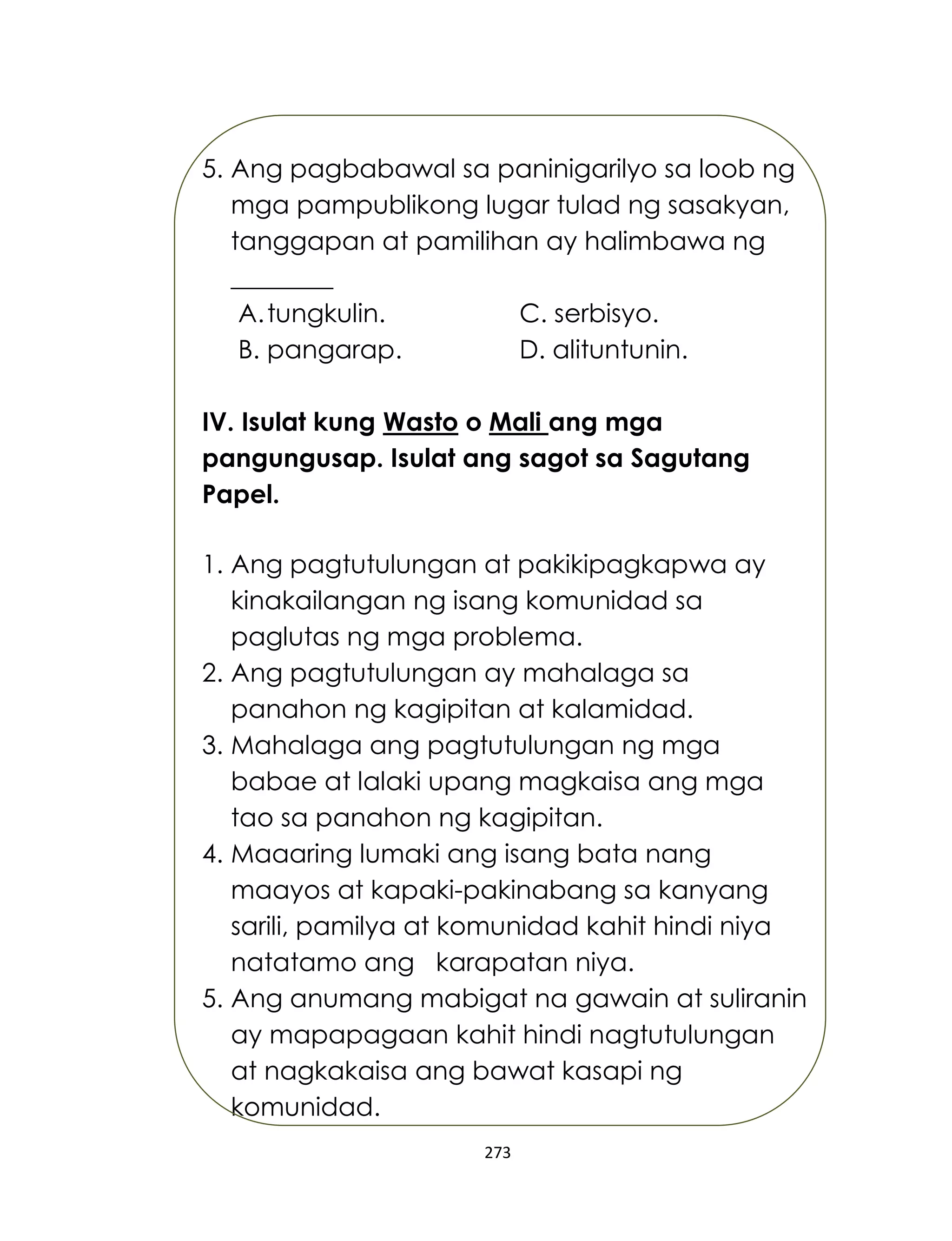 273
5. Ang pagbabawal sa paninigarilyo sa loob ng
mga pampublikong lugar tulad ng sasakyan,
tanggapan at pamilihan ay halimbawa ng
________
A.tungkulin. C. serbisyo.
B. pangarap. D. alituntunin.
IV. Isulat kung Wasto o Mali ang mga
pangungusap. Isulat ang sagot sa Sagutang
Papel.
1. Ang pagtutulungan at pakikipagkapwa ay
kinakailangan ng isang komunidad sa
paglutas ng mga problema.
2. Ang pagtutulungan ay mahalaga sa
panahon ng kagipitan at kalamidad.
3. Mahalaga ang pagtutulungan ng mga
babae at lalaki upang magkaisa ang mga
tao sa panahon ng kagipitan.
4. Maaaring lumaki ang isang bata nang
maayos at kapaki-pakinabang sa kanyang
sarili, pamilya at komunidad kahit hindi niya
natatamo ang karapatan niya.
5. Ang anumang mabigat na gawain at suliranin
ay mapapagaan kahit hindi nagtutulungan
at nagkakaisa ang bawat kasapi ng
komunidad.
 
