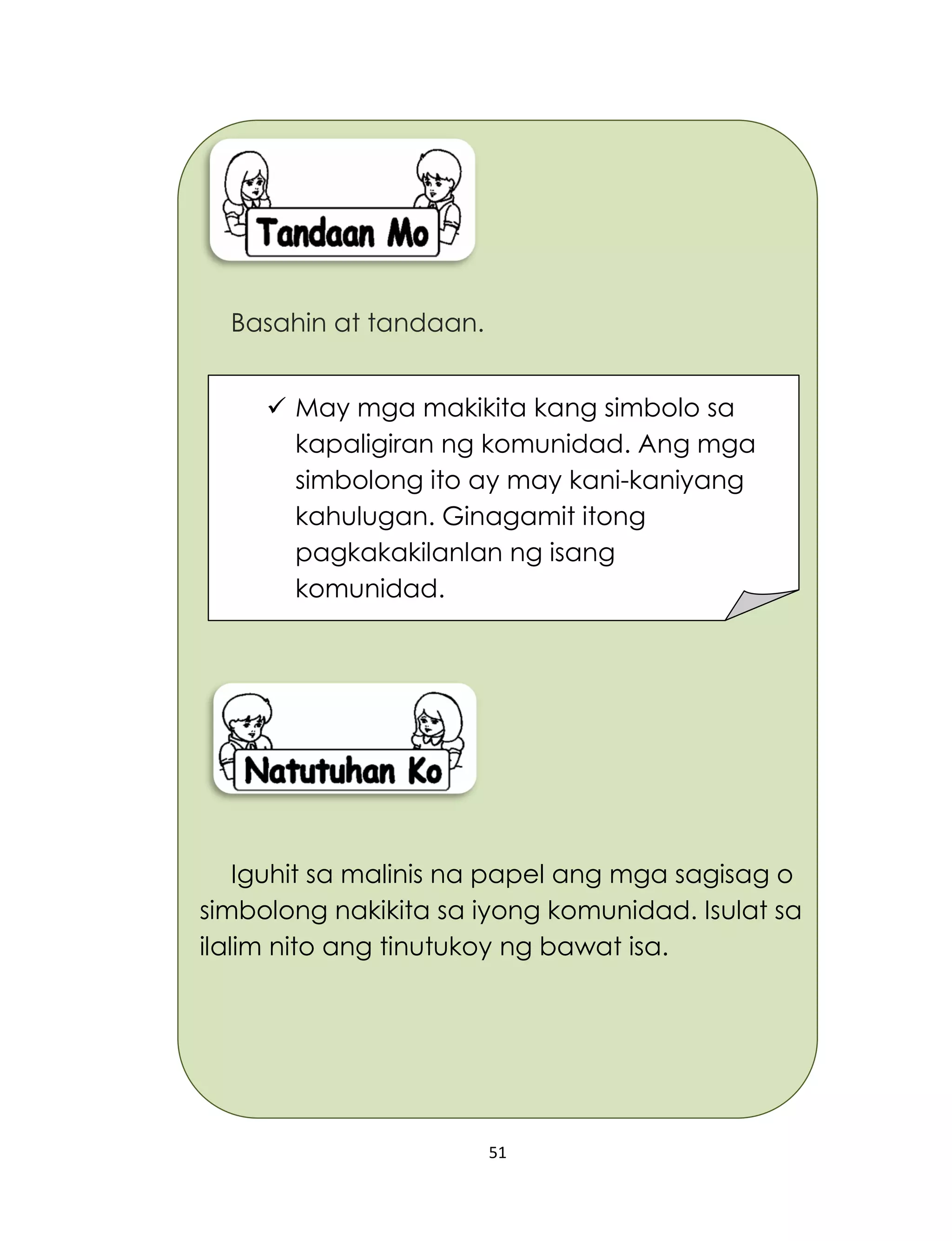 51
Basahin at tandaan.
Iguhit sa malinis na papel ang mga sagisag o
simbolong nakikita sa iyong komunidad. Isulat sa
ilalim nito ang tinutukoy ng bawat isa.
 May mga makikita kang simbolo sa
kapaligiran ng komunidad. Ang mga
simbolong ito ay may kani-kaniyang
kahulugan. Ginagamit itong
pagkakakilanlan ng isang
komunidad.
 