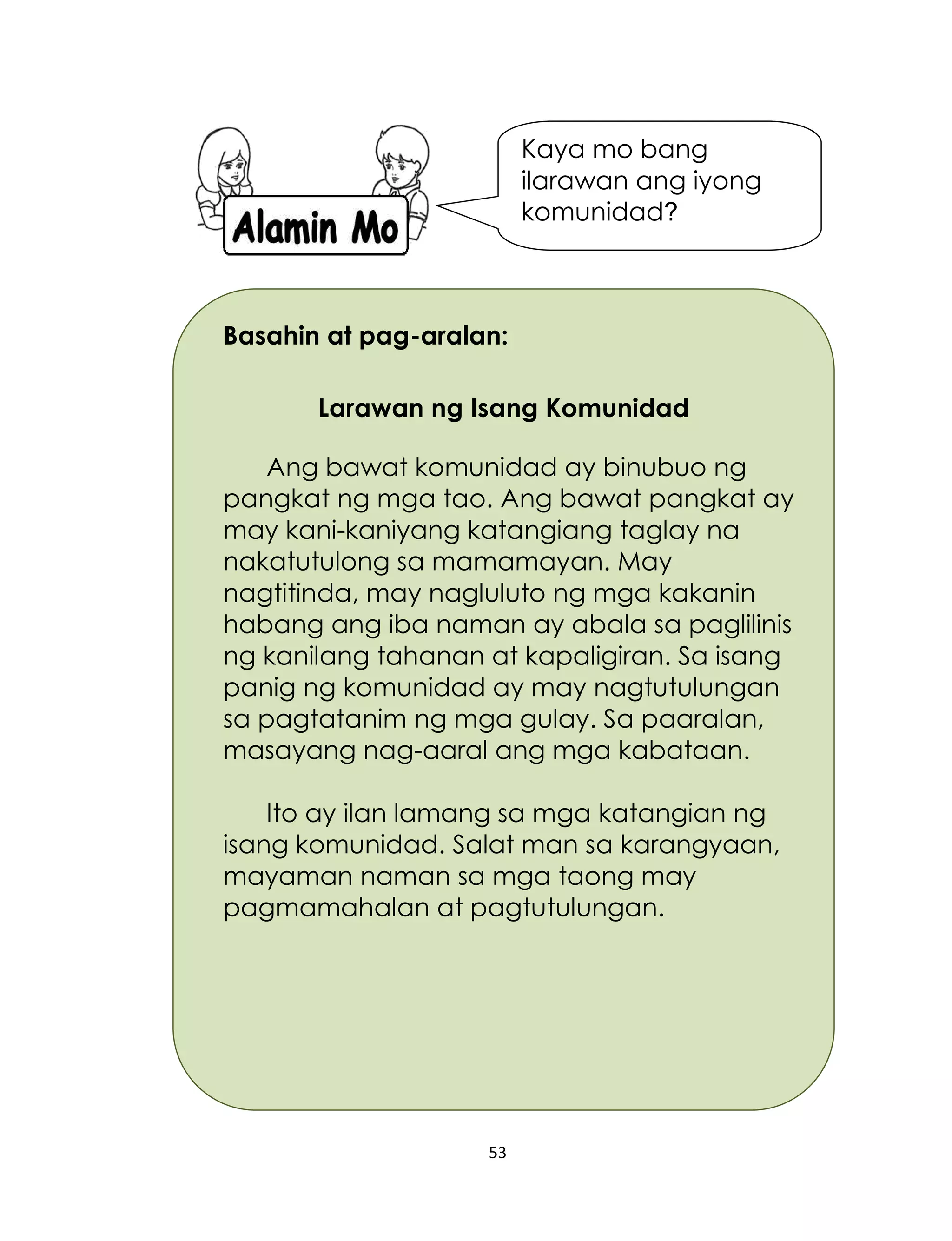 53
Basahin at pag-aralan:
Larawan ng Isang Komunidad
Ang bawat komunidad ay binubuo ng
pangkat ng mga tao. Ang bawat pangkat ay
may kani-kaniyang katangiang taglay na
nakatutulong sa mamamayan. May
nagtitinda, may nagluluto ng mga kakanin
habang ang iba naman ay abala sa paglilinis
ng kanilang tahanan at kapaligiran. Sa isang
panig ng komunidad ay may nagtutulungan
sa pagtatanim ng mga gulay. Sa paaralan,
masayang nag-aaral ang mga kabataan.
Ito ay ilan lamang sa mga katangian ng
isang komunidad. Salat man sa karangyaan,
mayaman naman sa mga taong may
pagmamahalan at pagtutulungan.
Kaya mo bang
ilarawan ang iyong
komunidad?
 