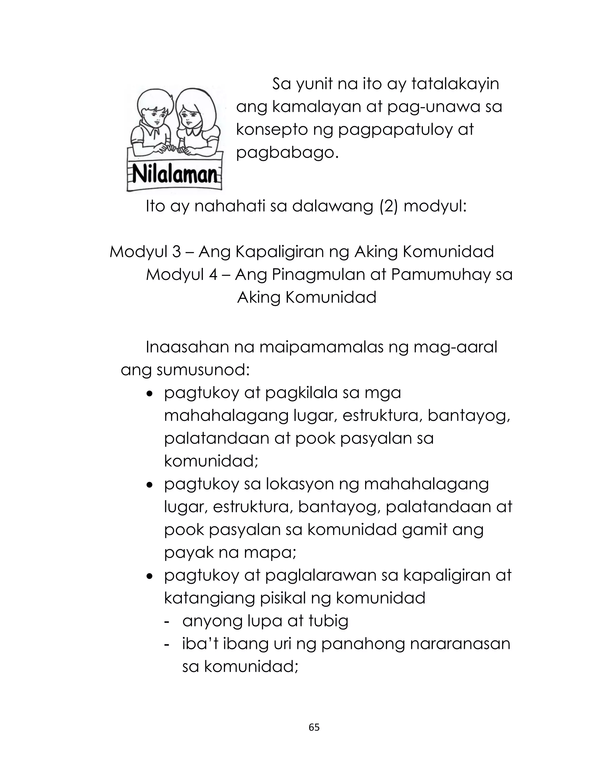 65
Sa yunit na ito ay tatalakayin
ang kamalayan at pag-unawa sa
konsepto ng pagpapatuloy at
pagbabago.
Ito ay nahahati sa dalawang (2) modyul:
Modyul 3 – Ang Kapaligiran ng Aking Komunidad
Modyul 4 – Ang Pinagmulan at Pamumuhay sa
Aking Komunidad
Inaasahan na maipamamalas ng mag-aaral
ang sumusunod:
 pagtukoy at pagkilala sa mga
mahahalagang lugar, estruktura, bantayog,
palatandaan at pook pasyalan sa
komunidad;
 pagtukoy sa lokasyon ng mahahalagang
lugar, estruktura, bantayog, palatandaan at
pook pasyalan sa komunidad gamit ang
payak na mapa;
 pagtukoy at paglalarawan sa kapaligiran at
katangiang pisikal ng komunidad
- anyong lupa at tubig
- iba’t ibang uri ng panahong nararanasan
sa komunidad;
 