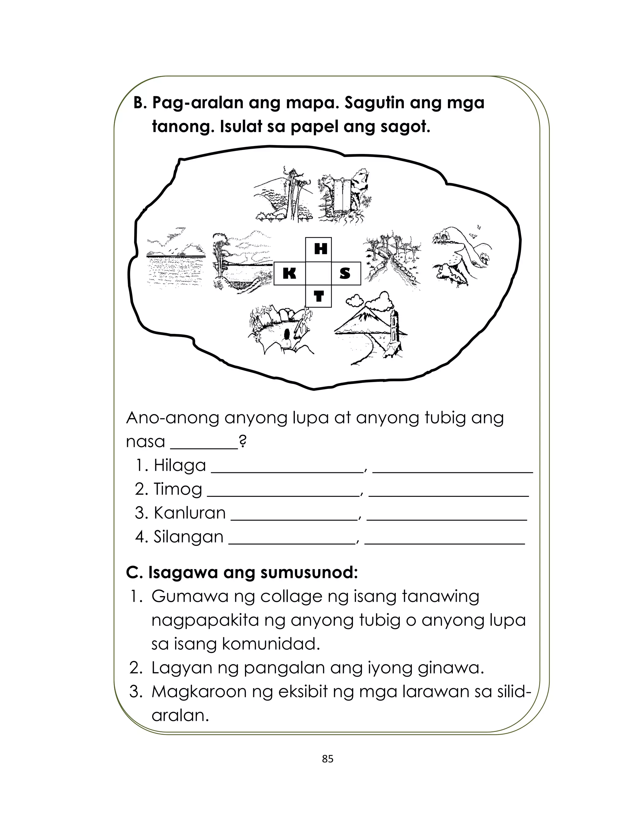 85
B. Pag-aralan ang mapa. Sagutin ang mga
tanong. Isulat sa papel ang sagot.
Ano-anong anyong lupa at anyong tubig ang
nasa ________?
1. Hilaga __________________, ___________________
2. Timog __________________, ___________________
3. Kanluran _______________, ___________________
4. Silangan _______________, ___________________
C. Isagawa ang sumusunod:
1. Gumawa ng collage ng isang tanawing
nagpapakita ng anyong tubig o anyong lupa
sa isang komunidad.
2. Lagyan ng pangalan ang iyong ginawa.
3. Magkaroon ng eksibit ng mga larawan sa silid-
aralan.
H
SK
T
 
