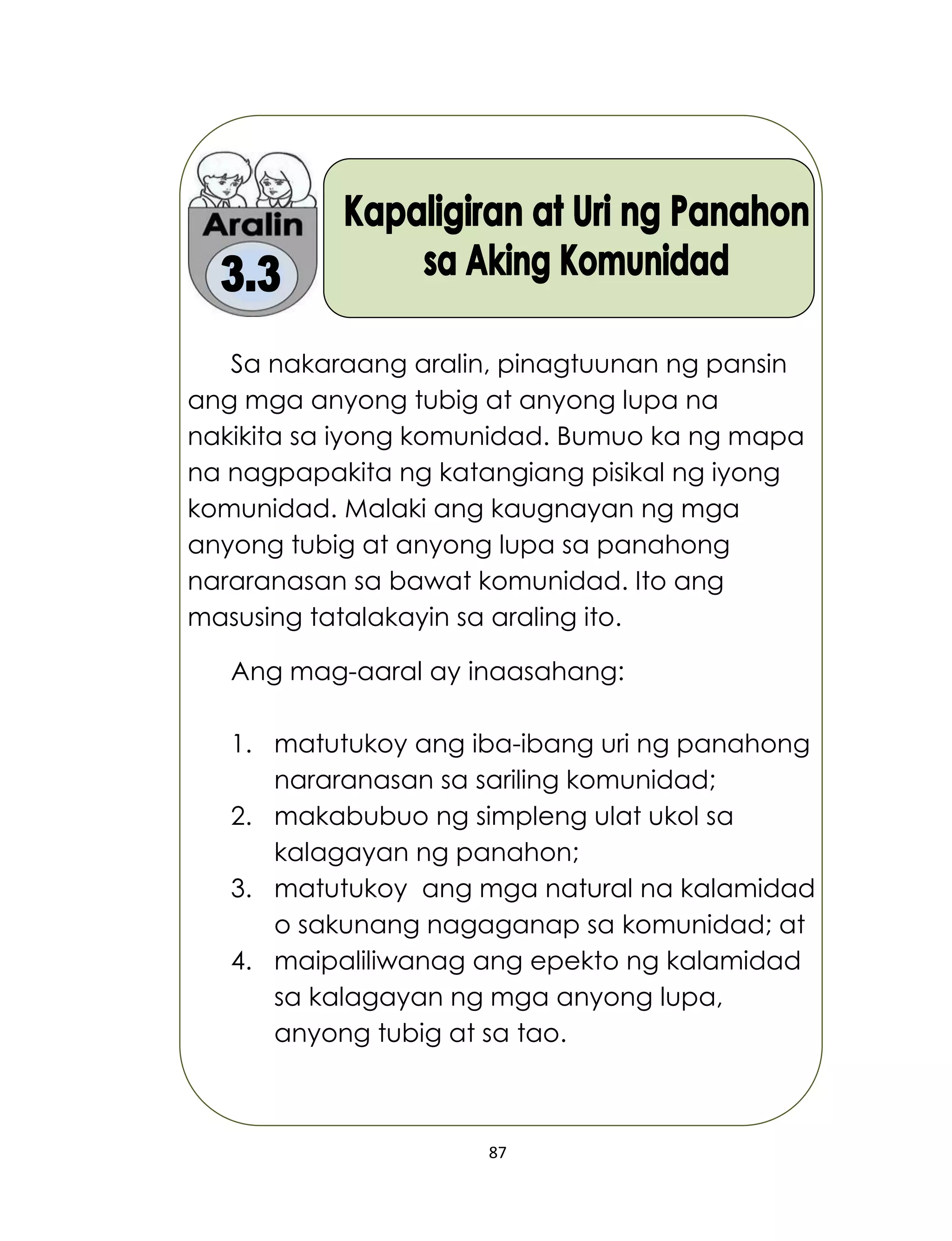 87
Sa nakaraang aralin, pinagtuunan ng pansin
ang mga anyong tubig at anyong lupa na
nakikita sa iyong komunidad. Bumuo ka ng mapa
na nagpapakita ng katangiang pisikal ng iyong
komunidad. Malaki ang kaugnayan ng mga
anyong tubig at anyong lupa sa panahong
nararanasan sa bawat komunidad. Ito ang
masusing tatalakayin sa araling ito.
Ang mag-aaral ay inaasahang:
1. matutukoy ang iba-ibang uri ng panahong
nararanasan sa sariling komunidad;
2. makabubuo ng simpleng ulat ukol sa
kalagayan ng panahon;
3. matutukoy ang mga natural na kalamidad
o sakunang nagaganap sa komunidad; at
4. maipaliliwanag ang epekto ng kalamidad
sa kalagayan ng mga anyong lupa,
anyong tubig at sa tao.
 