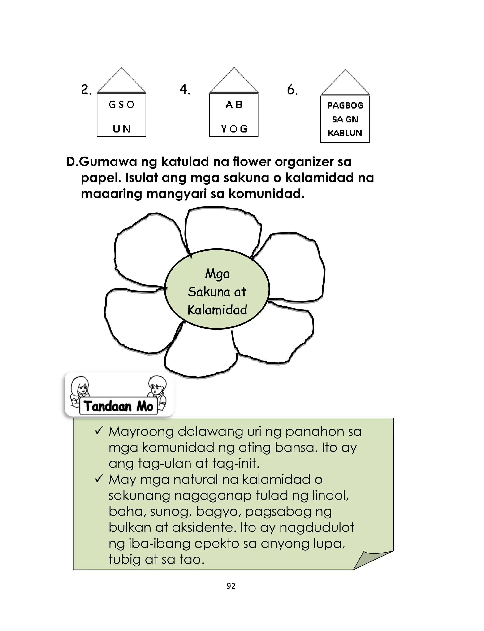 92
2. 4. 6.
D.Gumawa ng katulad na flower organizer sa
papel. Isulat ang mga sakuna o kalamidad na
maaaring mangyari sa komunidad.
 Mayroong dalawang uri ng panahon sa
mga komunidad ng ating bansa. Ito ay
ang tag-ulan at tag-init.
 May mga natural na kalamidad o
sakunang nagaganap tulad ng lindol,
baha, sunog, bagyo, pagsabog ng
bulkan at aksidente. Ito ay nagdudulot
ng iba-ibang epekto sa anyong lupa,
tubig at sa tao.
Mga
Sakuna at
Kalamidad
 