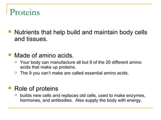 Proteins
 Nutrients that help build and maintain body cells
and tissues.
 Made of amino acids.
 Your body can manufacture all but 9 of the 20 different amino
acids that make up proteins.
 The 9 you can’t make are called essential amino acids.
 Role of proteins
 builds new cells and replaces old cells, used to make enzymes,
hormones, and antibodies. Also supply the body with energy.
 