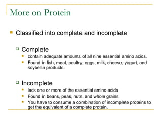 More on Protein
 Classified into complete and incomplete
 Complete
 contain adequate amounts of all nine essential amino acids.
 Found in fish, meat, poultry, eggs, milk, cheese, yogurt, and
soybean products.
 Incomplete
 lack one or more of the essential amino acids
 Found in beans, peas, nuts, and whole grains
 You have to consume a combination of incomplete proteins to
get the equivalent of a complete protein.
 