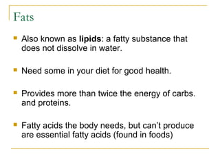 Fats
 Also known as lipids: a fatty substance that
does not dissolve in water.
 Need some in your diet for good health.
 Provides more than twice the energy of carbs.
and proteins.
 Fatty acids the body needs, but can’t produce
are essential fatty acids (found in foods)
 
