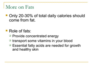 More on Fats
 Only 20-30% of total daily calories should
come from fat.
 Role of fats:
 Provide concentrated energy
 transport some vitamins in your blood
 Essential fatty acids are needed for growth
and healthy skin
 
