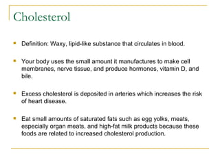 Cholesterol
 Definition: Waxy, lipid-like substance that circulates in blood.
 Your body uses the small amount it manufactures to make cell
membranes, nerve tissue, and produce hormones, vitamin D, and
bile.
 Excess cholesterol is deposited in arteries which increases the risk
of heart disease.
 Eat small amounts of saturated fats such as egg yolks, meats,
especially organ meats, and high-fat milk products because these
foods are related to increased cholesterol production.
 