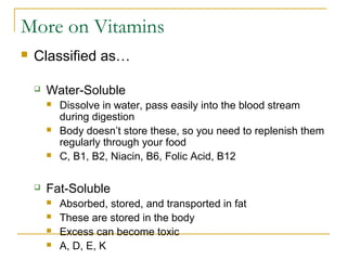 More on Vitamins
 Classified as…
 Water-Soluble
 Dissolve in water, pass easily into the blood stream
during digestion
 Body doesn’t store these, so you need to replenish them
regularly through your food
 C, B1, B2, Niacin, B6, Folic Acid, B12
 Fat-Soluble
 Absorbed, stored, and transported in fat
 These are stored in the body
 Excess can become toxic
 A, D, E, K
 