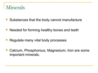 Minerals
 Substances that the body cannot manufacture
 Needed for forming healthy bones and teeth
 Regulate many vital body processes
 Calcium, Phosphorous, Magnesium, Iron are some
important minerals.
 