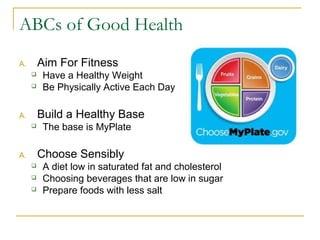 ABCs of Good Health
A. Aim For Fitness
 Have a Healthy Weight
 Be Physically Active Each Day
A. Build a Healthy Base
 The base is MyPlate
A. Choose Sensibly
 A diet low in saturated fat and cholesterol
 Choosing beverages that are low in sugar
 Prepare foods with less salt
 