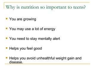 Why is nutrition so important to teens?
 You are growing
 You may use a lot of energy
 You need to stay mentally alert
 Helps you feel good
 Helps you avoid unhealthful weight gain and
disease.
 