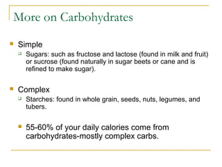 More on Carbohydrates
 Simple
 Sugars: such as fructose and lactose (found in milk and fruit)
or sucrose (found naturally in sugar beets or cane and is
refined to make sugar).
 Complex
 Starches: found in whole grain, seeds, nuts, legumes, and
tubers.
 55-60% of your daily calories come from
carbohydrates-mostly complex carbs.
 