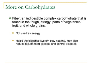 More on Carbohydrates
 Fiber: an indigestible complex carbohydrate that is
found in the tough, stringy, parts of vegetables,
fruit, and whole grains.
 Not used as energy
 Helps the digestive system stay healthy, may also
reduce risk of heart disease and control diabetes.
 