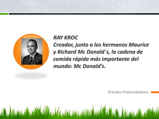 RAY KROC
Creador, junto a los hermanos Maurice
y Richard Mc Donald´s, la cadena de
comida rápida más importante del
mundo: Mc Donald’s.
Grandes Emprendedores
 