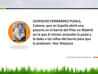 LEOPOLDO FERNÁNDEZ PUJALS,
Cubano, que en España abrió una
pizzería en el barrio del Pilar en Madrid
en la que él mismo amasaba la pasta y
la daba a los niños del barrio para que
la probasen. Hoy Telepizza
Grandes Emprendedores
 