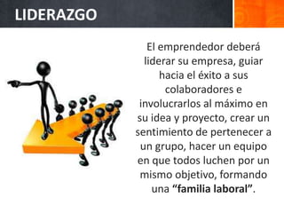 LIDERAZGO
El emprendedor deberá
liderar su empresa, guiar
hacia el éxito a sus
colaboradores e
involucrarlos al máximo en
su idea y proyecto, crear un
sentimiento de pertenecer a
un grupo, hacer un equipo
en que todos luchen por un
mismo objetivo, formando
una “familia laboral”.
 