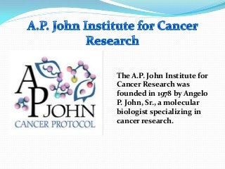 The A.P. John Institute for
Cancer Research was
founded in 1978 by Angelo
P. John, Sr., a molecular
biologist specializing in
cancer research.
 