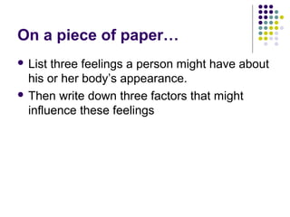 On a piece of paper…
 List three feelings a person might have about
his or her body’s appearance.
 Then write down three factors that might
influence these feelings
 