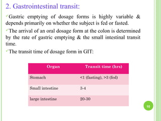 2. Gastrointestinal transit:
Gastric emptying of dosage forms is highly variable &
depends primarily on whether the subject is fed or fasted.
The arrival of an oral dosage form at the colon is determined
by the rate of gastric emptying & the small intestinal transit
time.
The transit time of dosage form in GIT:
10
Organ Transit time (hrs)
Stomach <1 (fasting), >3 (fed)
Small intestine 3-4
large intestine 20-30
 