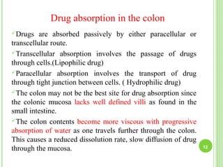 Drug absorption in the colon
Drugs are absorbed passively by either paracellular or
transcellular route.
Transcellular absorption involves the passage of drugs
through cells.(Lipophilic drug)
Paracellular absorption involves the transport of drug
through tight junction between cells. ( Hydrophilic drug)
The colon may not be the best site for drug absorption since
the colonic mucosa lacks well defined villi as found in the
small intestine.
The colon contents become more viscous with progressive
absorption of water as one travels further through the colon.
This causes a reduced dissolution rate, slow diffusion of drug
through the mucosa. 12
 