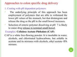 Approaches to colon specific drug delivery
1. Coating with pH dependent polymers:
 The underlying principle of this approach has been
employment of polymers that are able to withstand the
lower pH values of the stomach, but that disintegrate and
release the drug as the pH in the small bowel increases.
 Selection of enteric polymer dissolving at pH 7 is likely
to cause drug release in terminal small bowel.
Examples: Cellulose Acetate Phthalate (CAP)
CAP is a white free-flowing powder. It is insoluble in water,
alcohols, and chlorinated hydrocarbons, but soluble in
acetone and its mixtures with alcohols, ethyl acetate–IPA
mixture.
14
 