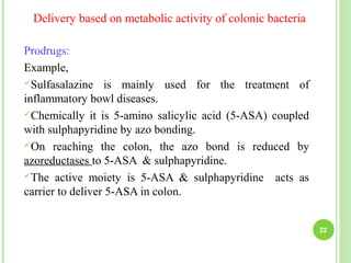 Delivery based on metabolic activity of colonic bacteria
Prodrugs:
Example,
Sulfasalazine is mainly used for the treatment of
inflammatory bowl diseases.
Chemically it is 5-amino salicylic acid (5-ASA) coupled
with sulphapyridine by azo bonding.
On reaching the colon, the azo bond is reduced by
azoreductases to 5-ASA & sulphapyridine.
The active moiety is 5-ASA & sulphapyridine acts as
carrier to deliver 5-ASA in colon.
22
 