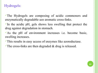 Hydrogels:
The Hydrogels are composing of acidic commoners and
enzymatically degradable azo aromatic cross-links.
In the acidic pH, gels shows less swelling that protect the
drug against degradation in stomach.
As the pH of environment increases i.e. become basic,
swelling increases.
This results in easy access of enzymes like azoreductase.
The cross-links are then degraded & drug is released.
23
 