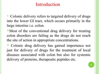 Introduction
 Colonic delivery refers to targeted delivery of drugs
into the lower GI tract, which occurs primarily in the
large intestine i.e. colon.
Most of the conventional drug delivery for treating
colon disorders are failing as the drugs do not reach
the site of action in appropriate concentrations.
 Colonic drug delivery has gained importance not
just for delivery of drugs for the treatment of local
diseases associated with colon but also for systemic
delivery of proteins, therapeutic peptides etc.
3
 