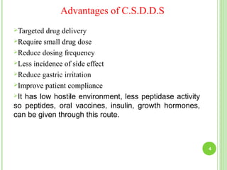 Advantages of C.S.D.D.S
Targeted drug delivery
Require small drug dose
Reduce dosing frequency
Less incidence of side effect
Reduce gastric irritation
Improve patient compliance
It has low hostile environment, less peptidase activity
so peptides, oral vaccines, insulin, growth hormones,
can be given through this route.
4
 