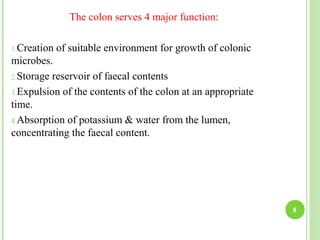 The colon serves 4 major function:
1.Creation of suitable environment for growth of colonic
microbes.
2.Storage reservoir of faecal contents
3.Expulsion of the contents of the colon at an appropriate
time.
4.Absorption of potassium & water from the lumen,
concentrating the faecal content.
8
 