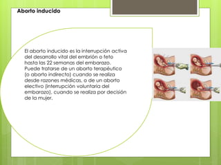 Aborto inducido
El aborto inducido es la interrupción activa
del desarrollo vital del embrión o feto
hasta las 22 semanas del embarazo.
Puede tratarse de un aborto terapéutico
(o aborto indirecto) cuando se realiza
desde razones médicas, o de un aborto
electivo (interrupción voluntaria del
embarazo), cuando se realiza por decisión
de la mujer.
 