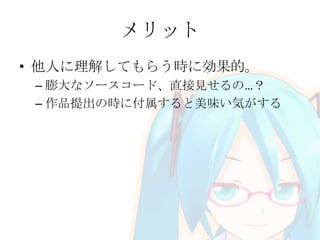 メリット
• 他人に理解してもらう時に効果的。
– 膨大なソースコード、直接見せるの…？
– 作品提出の時に付属すると美味い気がする

 