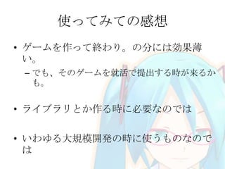 使ってみての感想
• ゲームを作って終わり。の分には効果薄
い。
– でも、そのゲームを就活で提出する時が来るか
も。

• ライブラリとか作る時に必要なのでは

• いわゆる大規模開発の時に使うものなので
は

 