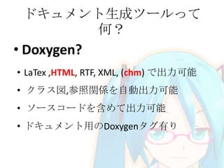 ドキュメント生成ツールって
何？

• Doxygen?
• LaTex ,HTML, RTF, XML, (chm) で出力可能
• クラス図,参照関係を自動出力可能

• ソースコードを含めて出力可能
• ドキュメント用のDoxygenタグ有り

 