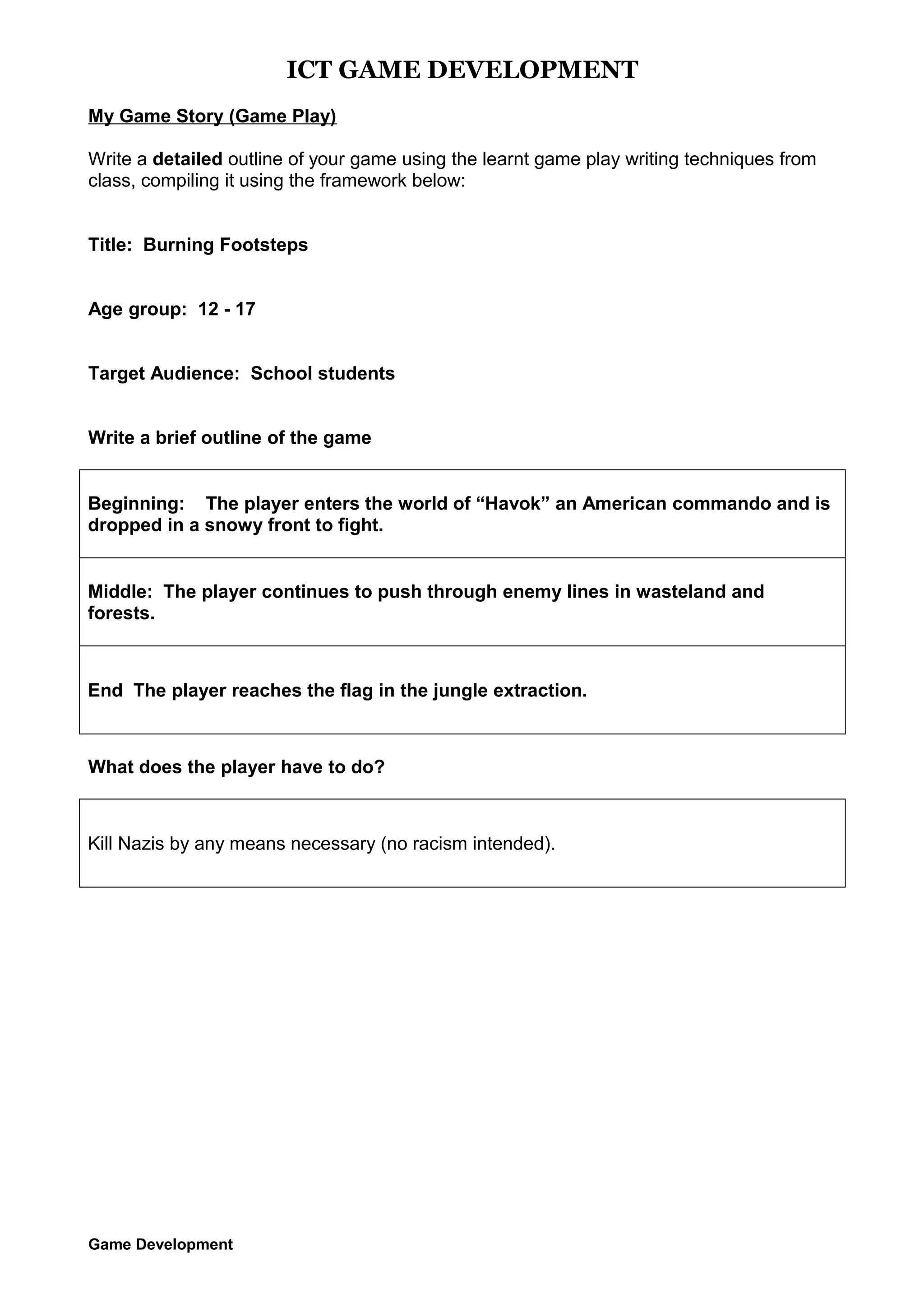 ICT GAME DEVELOPMENT
My Game Story (Game Play)
Write a detailed outline of your game using the learnt game play writing techniques from
class, compiling it using the framework below:
Title: Burning Footsteps
Age group: 12 - 17
Target Audience: School students
Write a brief outline of the game
Beginning: The player enters the world of “Havok” an American commando and is
dropped in a snowy front to fight.
Middle: The player continues to push through enemy lines in wasteland and
forests.

End The player reaches the flag in the jungle extraction.

What does the player have to do?

Kill Nazis by any means necessary (no racism intended).

Game Development

 