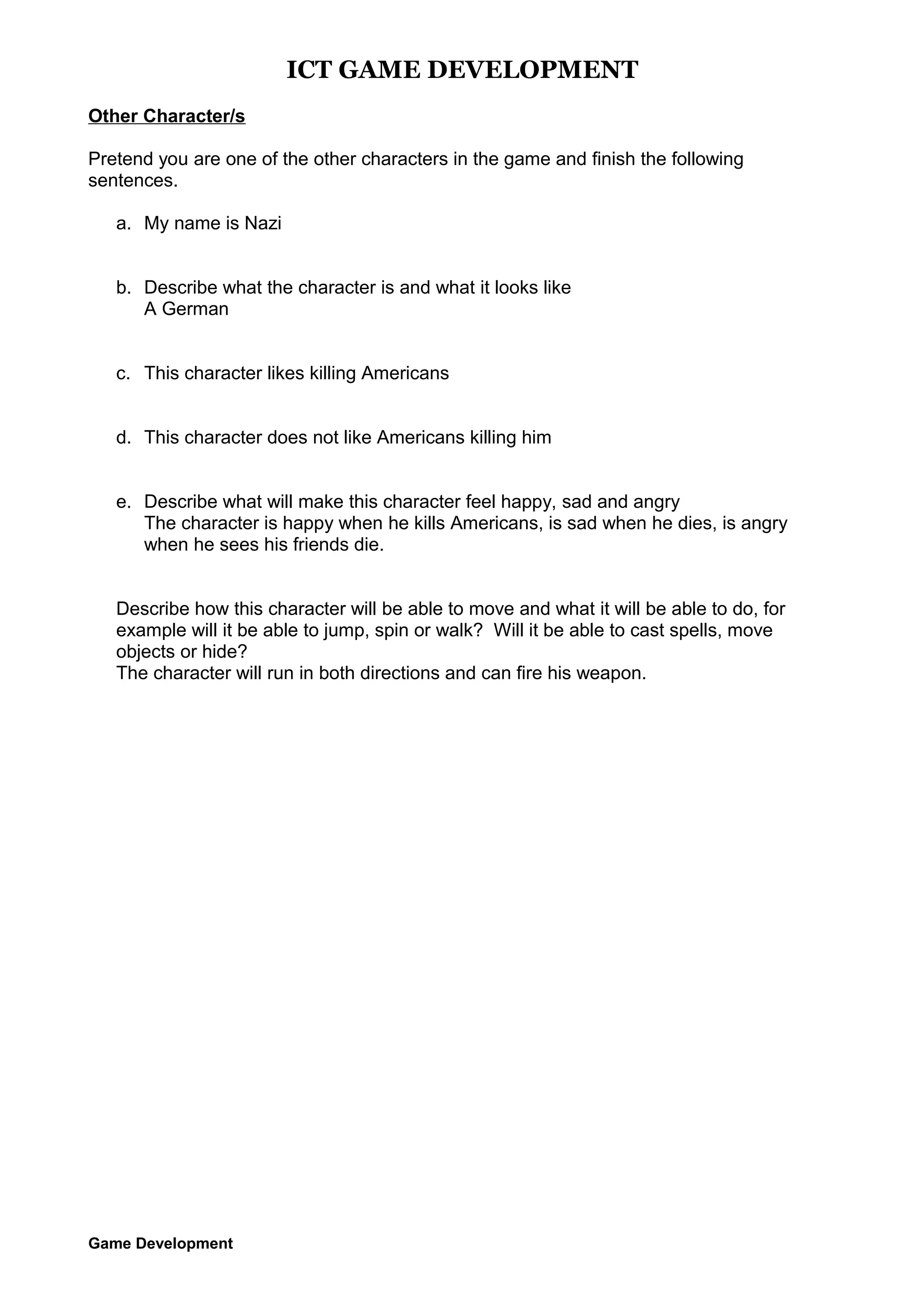 ICT GAME DEVELOPMENT
Other Character/s
Pretend you are one of the other characters in the game and finish the following
sentences.
a. My name is Nazi
b. Describe what the character is and what it looks like
A German
c. This character likes killing Americans
d. This character does not like Americans killing him
e. Describe what will make this character feel happy, sad and angry
The character is happy when he kills Americans, is sad when he dies, is angry
when he sees his friends die.
Describe how this character will be able to move and what it will be able to do, for
example will it be able to jump, spin or walk? Will it be able to cast spells, move
objects or hide?
The character will run in both directions and can fire his weapon.

Game Development

 