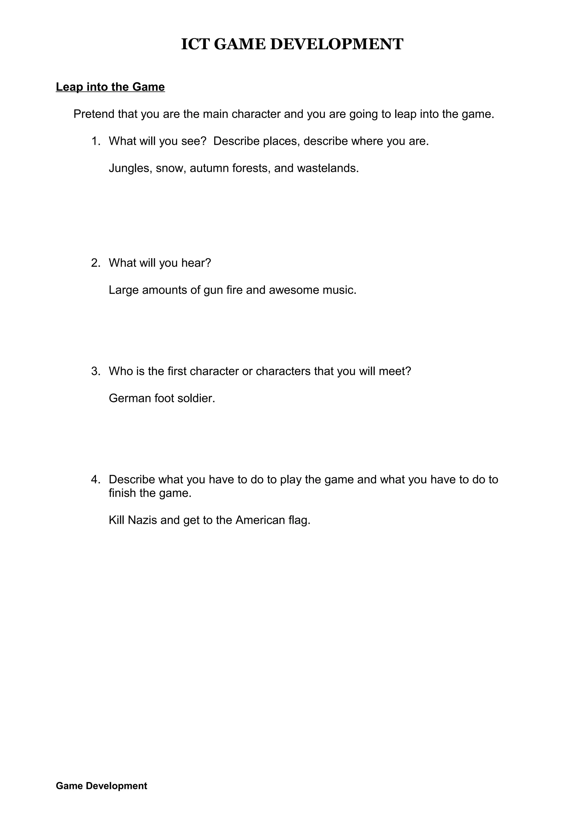 ICT GAME DEVELOPMENT
Leap into the Game
Pretend that you are the main character and you are going to leap into the game.
1. What will you see? Describe places, describe where you are.
Jungles, snow, autumn forests, and wastelands.

2. What will you hear?
Large amounts of gun fire and awesome music.

3. Who is the first character or characters that you will meet?
German foot soldier.

4. Describe what you have to do to play the game and what you have to do to
finish the game.
Kill Nazis and get to the American flag.

Game Development

 