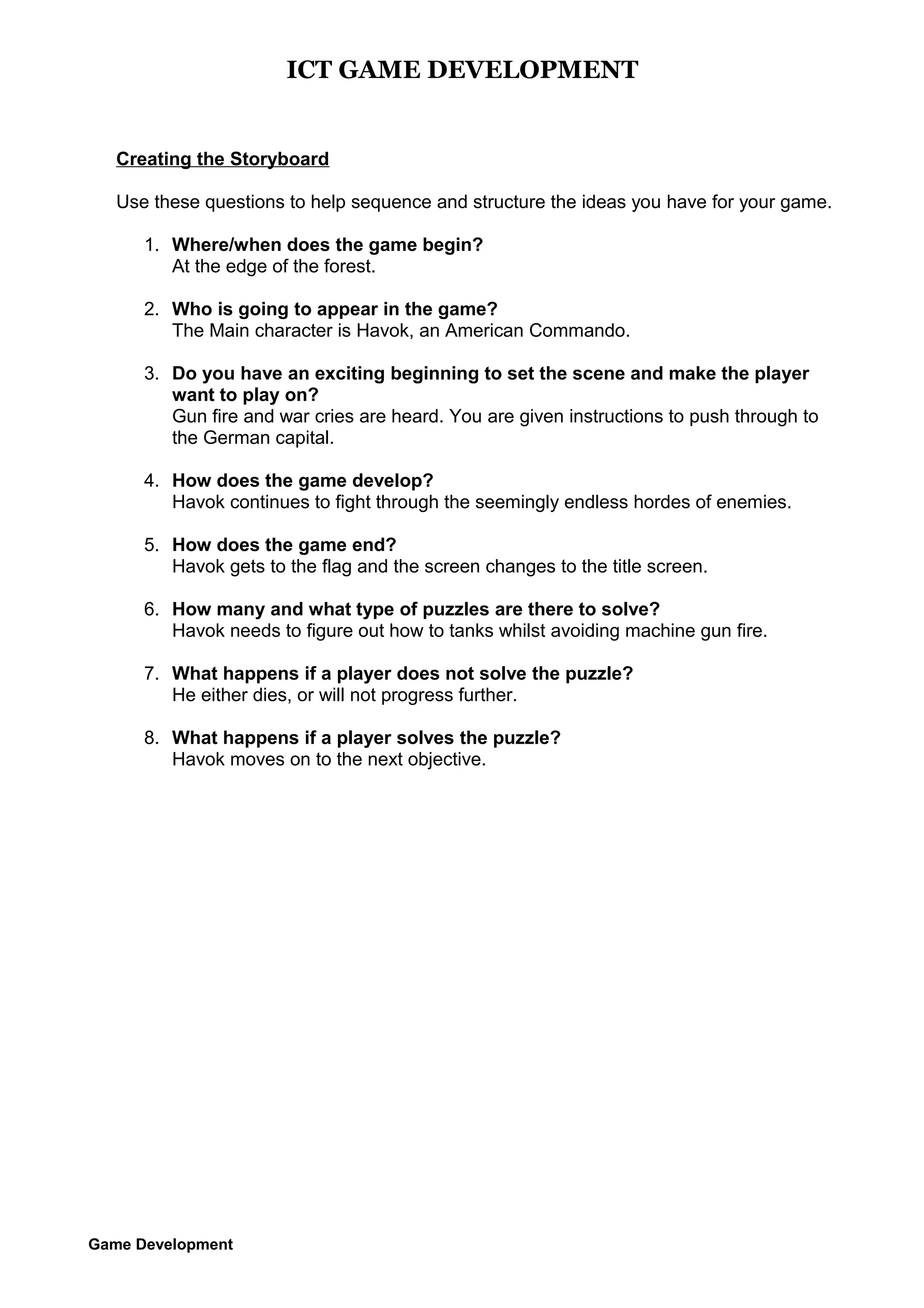 ICT GAME DEVELOPMENT

Creating the Storyboard
Use these questions to help sequence and structure the ideas you have for your game.
1. Where/when does the game begin?
At the edge of the forest.
2. Who is going to appear in the game?
The Main character is Havok, an American Commando.
3. Do you have an exciting beginning to set the scene and make the player
want to play on?
Gun fire and war cries are heard. You are given instructions to push through to
the German capital.
4. How does the game develop?
Havok continues to fight through the seemingly endless hordes of enemies.
5. How does the game end?
Havok gets to the flag and the screen changes to the title screen.
6. How many and what type of puzzles are there to solve?
Havok needs to figure out how to tanks whilst avoiding machine gun fire.
7. What happens if a player does not solve the puzzle?
He either dies, or will not progress further.
8. What happens if a player solves the puzzle?
Havok moves on to the next objective.

Game Development

 