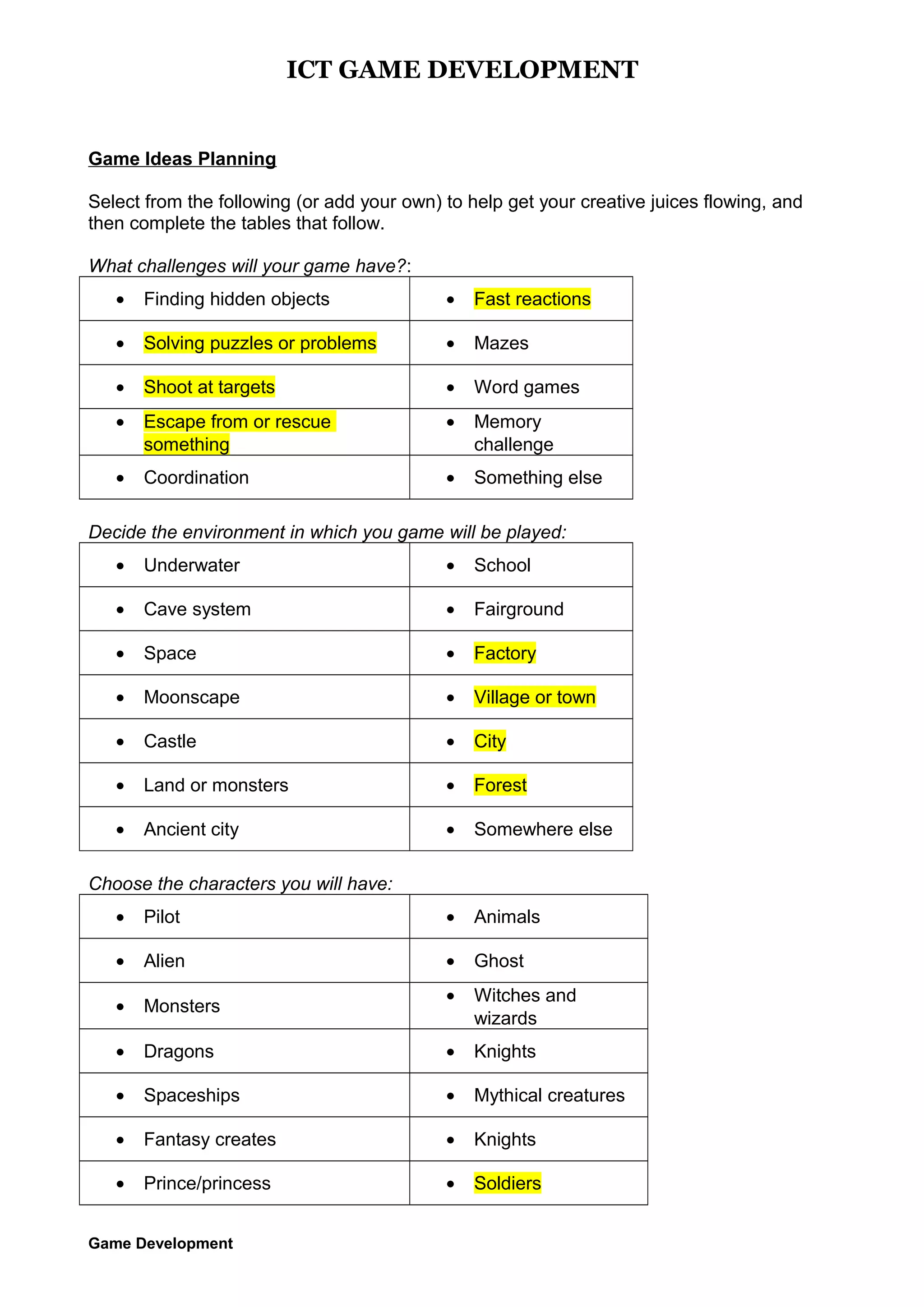 ICT GAME DEVELOPMENT

Game Ideas Planning
Select from the following (or add your own) to help get your creative juices flowing, and
then complete the tables that follow.
What challenges will your game have?:
•

Finding hidden objects

•

Fast reactions

•

Solving puzzles or problems

•

Mazes

•

Shoot at targets

•

Word games

•

Escape from or rescue
something

•

Memory
challenge

•

Coordination

•

Something else

Decide the environment in which you game will be played:
•

Underwater

•

School

•

Cave system

•

Fairground

•

Space

•

Factory

•

Moonscape

•

Village or town

•

Castle

•

City

•

Land or monsters

•

Forest

•

Ancient city

•

Somewhere else

Choose the characters you will have:
•

Pilot

•

Animals

•

Alien

•

Ghost

•

Monsters

•

Witches and
wizards

•

Dragons

•

Knights

•

Spaceships

•

Mythical creatures

•

Fantasy creates

•

Knights

•

Prince/princess

•

Soldiers

Game Development

 