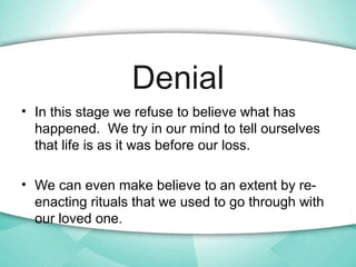 Denial
• In this stage we refuse to believe what has
happened. We try in our mind to tell ourselves
that life is as it was...