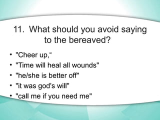 11. What should you avoid saying
to the bereaved?
• "Cheer up,“
• "Time will heal all wounds"
• "he/she is better off"
• "...