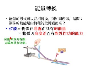 能量轉換
• 能量的形式可以互相轉換，則如圖所示，請問：
鋼珠的動能是由何種能量轉變而來？

• 位能 = 物體在高處而具有的能量
= 物體因高度差而有對外作功的能力
★
位能和重力有關，
又稱為重力位能。

 