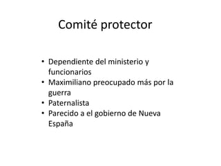 Comité protector
• Dependiente del ministerio y
funcionarios
• Maximiliano preocupado más por la
guerra
• Paternalista
• Parecido a el gobierno de Nueva
España

 