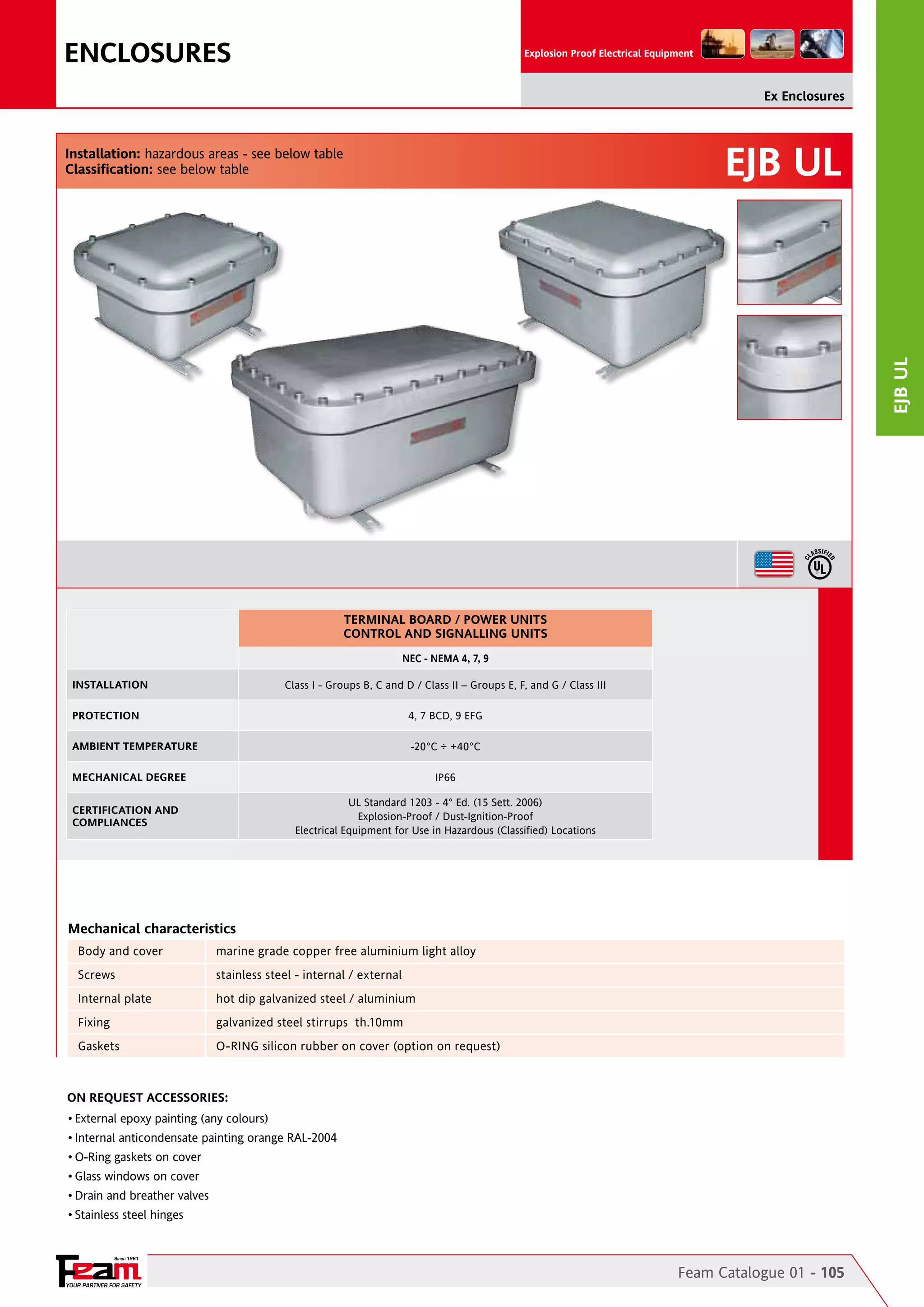 ENCLOSURES

Explosion Proof Electrical Equipment

Ex Enclosures

EJB UL

EJB ul

Installation: hazardous areas - see below table
Classification: see below table

TERMINAL BOARD / POWER UNITS
CONTROL AND SIGNALLING UNITS
NEC - NEMA 4, 7, 9
INSTALLATION

Class I - Groups B, C and D / Class II – Groups E, F, and G / Class III

PROTECTION

4, 7 BCD, 9 EFG

AMBIENT TEMPERATURE

-20°C ÷ +40°C

MECHANICAL DEGREE

IP66
UL Standard 1203 - 4° Ed. (15 Sett. 2006)
Explosion-Proof / Dust-Ignition-Proof
Electrical Equipment for Use in Hazardous (Classified) Locations

CERTIFICATION AND
COMPLIANCES

Mechanical characteristics
Body and cover	

marine grade copper free aluminium light alloy

Screws	

stainless steel - internal / external

Internal plate	

hot dip galvanized steel / aluminium

Fixing	

galvanized steel stirrups th.10mm

Gaskets	

O-RING silicon rubber on cover (option on request)

On Request Accessories:
•	External epoxy painting (any colours)
•	Internal anticondensate painting orange RAL-2004
•	O-Ring gaskets on cover
•	Glass windows on cover
•	Drain and breather valves
•	Stainless steel hinges

Since 1961

YOUR PARTNER FOR SAFETY

Feam Catalogue 01 - 105

 