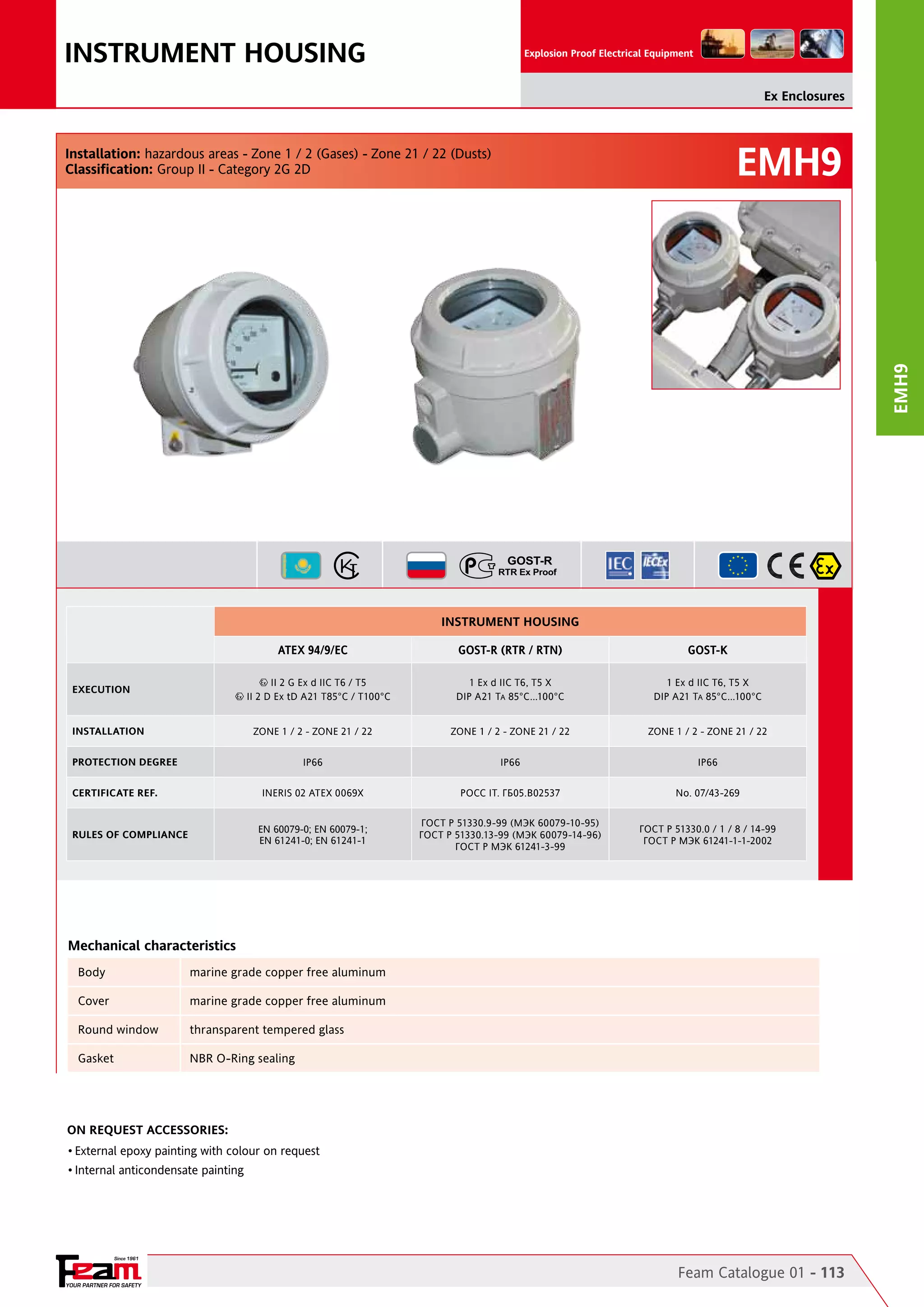 INSTRUMENT HOUSING

Explosion Proof Electrical Equipment

Ex Enclosures

EMH9

EMH9

Installation: hazardous areas - Zone 1 / 2 (Gases) - Zone 21 / 22 (Dusts)
Classification: Group II - Category 2G 2D

INSTRUMENT HOUSING
ATEX 94/9/EC

GOST-R (RTR / RTN)

GOST-K

1 Ex d IIC T6, T5 X
DIP A21 TA 85°C...100°C

1 Ex d IIC T6, T5 X
DIP A21 TA 85°C...100°C

ZONE 1 / 2 - ZONE 21 / 22

ZONE 1 / 2 - ZONE 21 / 22

ZONE 1 / 2 - ZONE 21 / 22

IP66

IP66

IP66

INERIS 02 ATEX 0069X

POCC IT. ГБ05.B02537

No. 07/43-269

EN 60079-0; EN 60079-1;
EN 61241-0; EN 61241-1

ГОСТ Р 51330.9-99 (МЭК 60079-10-95)
ГОСТ Р 51330.13-99 (МЭК 60079-14-96)
ГОСТ Р МЭК 61241-3-99

ГОСТ Р 51330.0 / 1 / 8 / 14-99
ГОСТ Р МЭК 61241-1-1-2002

II 2 G Ex d IIC T6 / T5
II 2 D Ex tD A21 T85°C / T100°C

EXECUTION

INSTALLATION
PROTECTION DEGREE
CERTIFICATE REF.

RULES OF COMPLIANCE

Mechanical characteristics
Body	

marine grade copper free aluminum

Cover	

marine grade copper free aluminum

Round window	

thransparent tempered glass

Gasket	

NBR O-Ring sealing

On Request Accessories:
•	External epoxy painting with colour on request
•	Internal anticondensate painting

Since 1961

YOUR PARTNER FOR SAFETY

Feam Catalogue 01 - 113

 