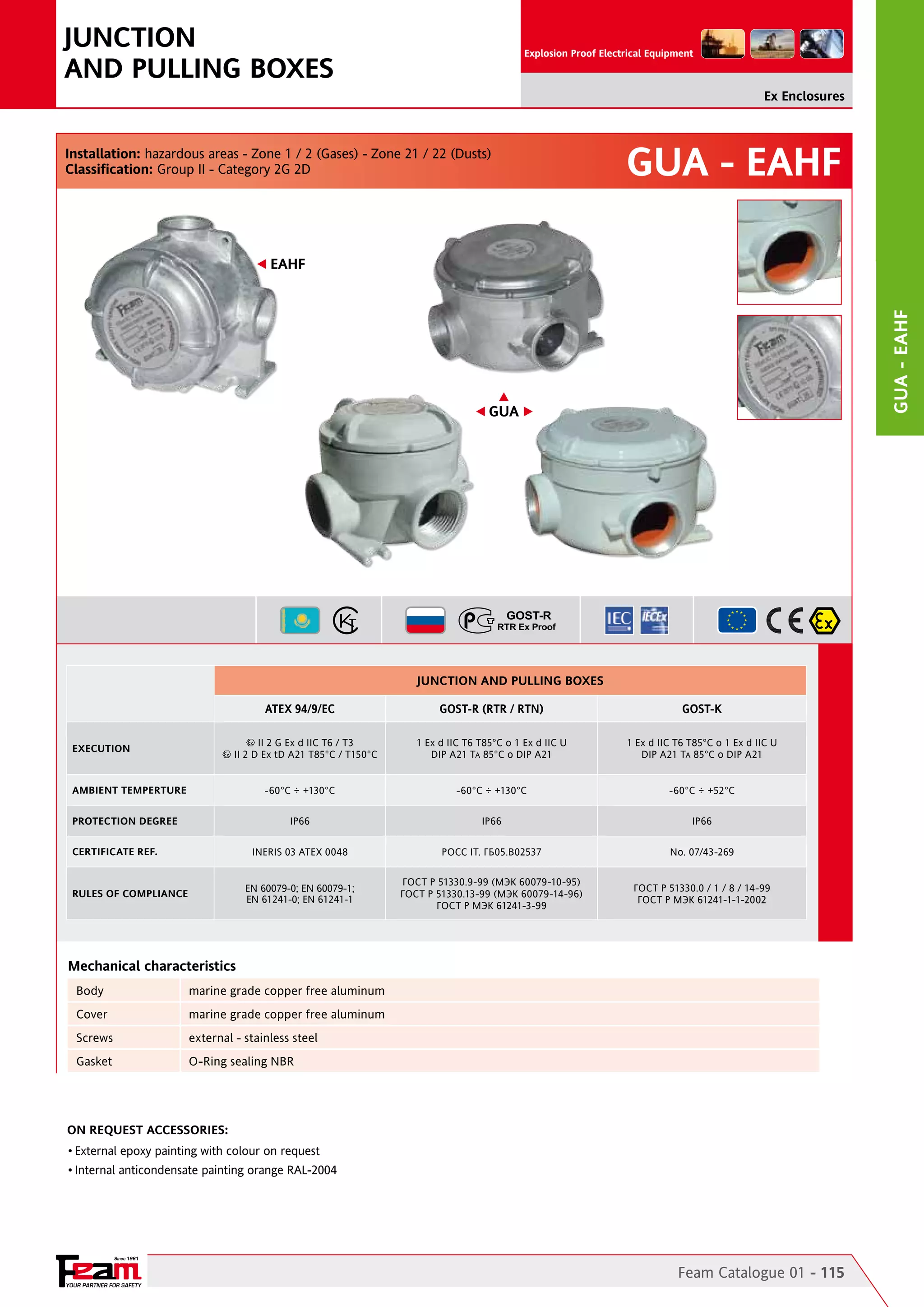 JUNCTION
AND PULLING BOXES

Explosion Proof Electrical Equipment

Ex Enclosures

Installation: hazardous areas - Zone 1 / 2 (Gases) - Zone 21 / 22 (Dusts)
Classification: Group II - Category 2G 2D

GUA - EAHF

GUA - EAHF

EAHF

GUA

JUNCTION AND PULLING BOXES
ATEX 94/9/EC

GOST-R (RTR / RTN)

GOST-K

1 Ex d IIC T6 T85°C o 1 Ex d IIC U
DIP A21 TA 85°C o DIP A21

1 Ex d IIC T6 T85°C o 1 Ex d IIC U
DIP A21 TA 85°C o DIP A21

-60°C ÷ +130°C

-60°C ÷ +130°C

-60°C ÷ +52°C

IP66

IP66

IP66

INERIS 03 ATEX 0048

POCC IT. ГБ05.B02537

No. 07/43-269

EN 60079-0; EN 60079-1;
EN 61241-0; EN 61241-1

ГОСТ Р 51330.9-99 (МЭК 60079-10-95)
ГОСТ Р 51330.13-99 (МЭК 60079-14-96)
ГОСТ Р МЭК 61241-3-99

ГОСТ Р 51330.0 / 1 / 8 / 14-99
ГОСТ Р МЭК 61241-1-1-2002

II 2 G Ex d IIC T6 / T3
II 2 D Ex tD A21 T85°C / T150°C

EXECUTION

AMBIENT TEMPERTURE
PROTECTION DEGREE
CERTIFICATE REF.

RULES OF COMPLIANCE

Mechanical characteristics
Body

marine grade copper free aluminum

Cover

marine grade copper free aluminum

Screws

external - stainless steel

Gasket

O-Ring sealing NBR

On Request Accessories:
•	External epoxy painting with colour on request
•	Internal anticondensate painting orange RAL-2004

Since 1961

YOUR PARTNER FOR SAFETY

Feam Catalogue 01 - 115

 
