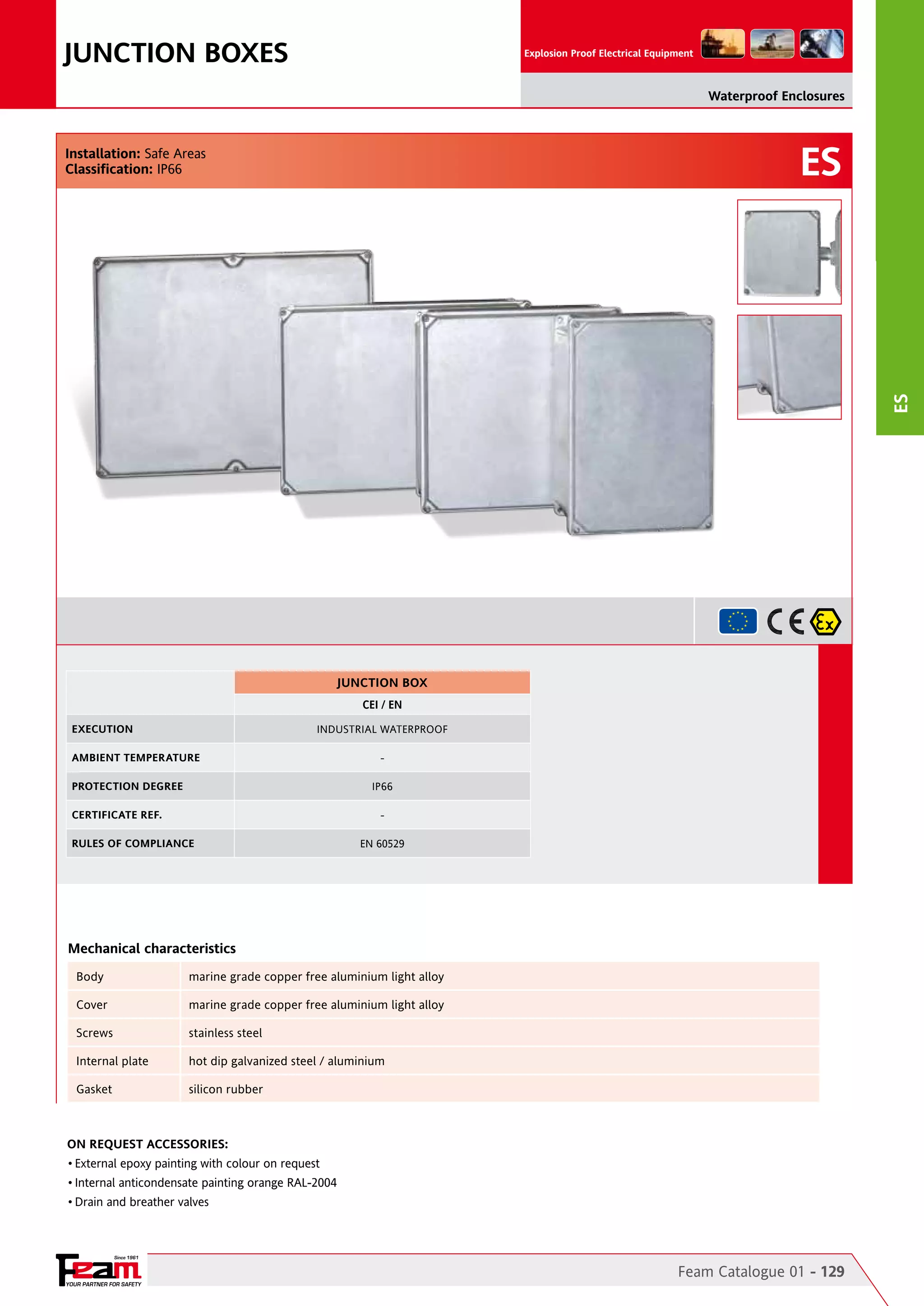 JUNCTION BOXES

Explosion Proof Electrical Equipment

Waterproof Enclosures

ES

ES

Installation: Safe Areas
Classification: IP66

JUNCTION BOX
CEI / EN
EXECUTION

INDUSTRIAL WATERPROOF

AMBIENT TEMPERATURE
PROTECTION DEGREE

IP66

CERTIFICATE REF.

-

RULES OF COMPLIANCE

EN 60529

Mechanical characteristics
Body

marine grade copper free aluminium light alloy

Cover

marine grade copper free aluminium light alloy

Screws

stainless steel

Internal plate

hot dip galvanized steel / aluminium

Gasket

silicon rubber

On Request Accessories:
•	External epoxy painting with colour on request
•	Internal anticondensate painting orange RAL-2004
•	Drain and breather valves

Since 1961

YOUR PARTNER FOR SAFETY

Feam Catalogue 01 - 129

 