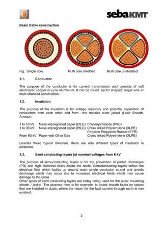 Basic Cable construction

Fig. Single core
1.1.

Multi core shielded

Multi core unshielded

Conductor

The purpose of the conductor is for current transmission and consists of soft
electrolytic copper or pure aluminium. It can be round, sector shaped, single wire or
multi stranded construction.
1.2.

Insulation

The purpose of the insulation is for voltage resistivity and potential separation of
conductors from each other and from the metallic outer jacket (Lead Sheath,
Armour).
1 to 10 kV:
1 to 30 kV:

Mass impregnated paper (PILC) Polyvinylchloride (PVC)
Mass impregnated paper (PILC) Cross linked Polyethylene (XLPE)
Ethylene Propylene Rubber (EPR)
From 60 kV Paper with Oil or Gas
Cross linked Polyethylene (XLPE)
Besides these typical materials, there are also different types of insulation in
existance.
1.3.

Semi conducting layers (at nominal voltages from 6 kV

The purpose of semi-conducting layers is for the prevention of partial discharges
(PD) and high electrical fields inside the cable. Semiconducting layers soften the
electrical field which builds up around each single conductor strand and avoids
discharge which may occur due to increased electrical fields which may cause
damage to the cable
Other types of semi conducting layers are today being used for the outer insulating
sheath / jacket. The purpose here is for example, to locate sheath faults on cables
that are installed in ducts, where the return for the fault current through earth is non
existent.

3

 